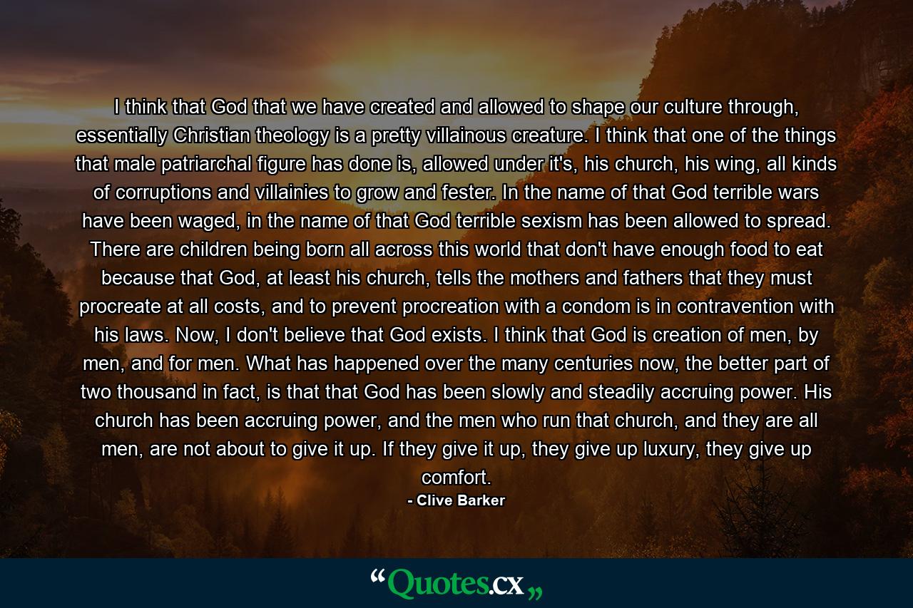 I think that God that we have created and allowed to shape our culture through, essentially Christian theology is a pretty villainous creature. I think that one of the things that male patriarchal figure has done is, allowed under it's, his church, his wing, all kinds of corruptions and villainies to grow and fester. In the name of that God terrible wars have been waged, in the name of that God terrible sexism has been allowed to spread. There are children being born all across this world that don't have enough food to eat because that God, at least his church, tells the mothers and fathers that they must procreate at all costs, and to prevent procreation with a condom is in contravention with his laws. Now, I don't believe that God exists. I think that God is creation of men, by men, and for men. What has happened over the many centuries now, the better part of two thousand in fact, is that that God has been slowly and steadily accruing power. His church has been accruing power, and the men who run that church, and they are all men, are not about to give it up. If they give it up, they give up luxury, they give up comfort. - Quote by Clive Barker