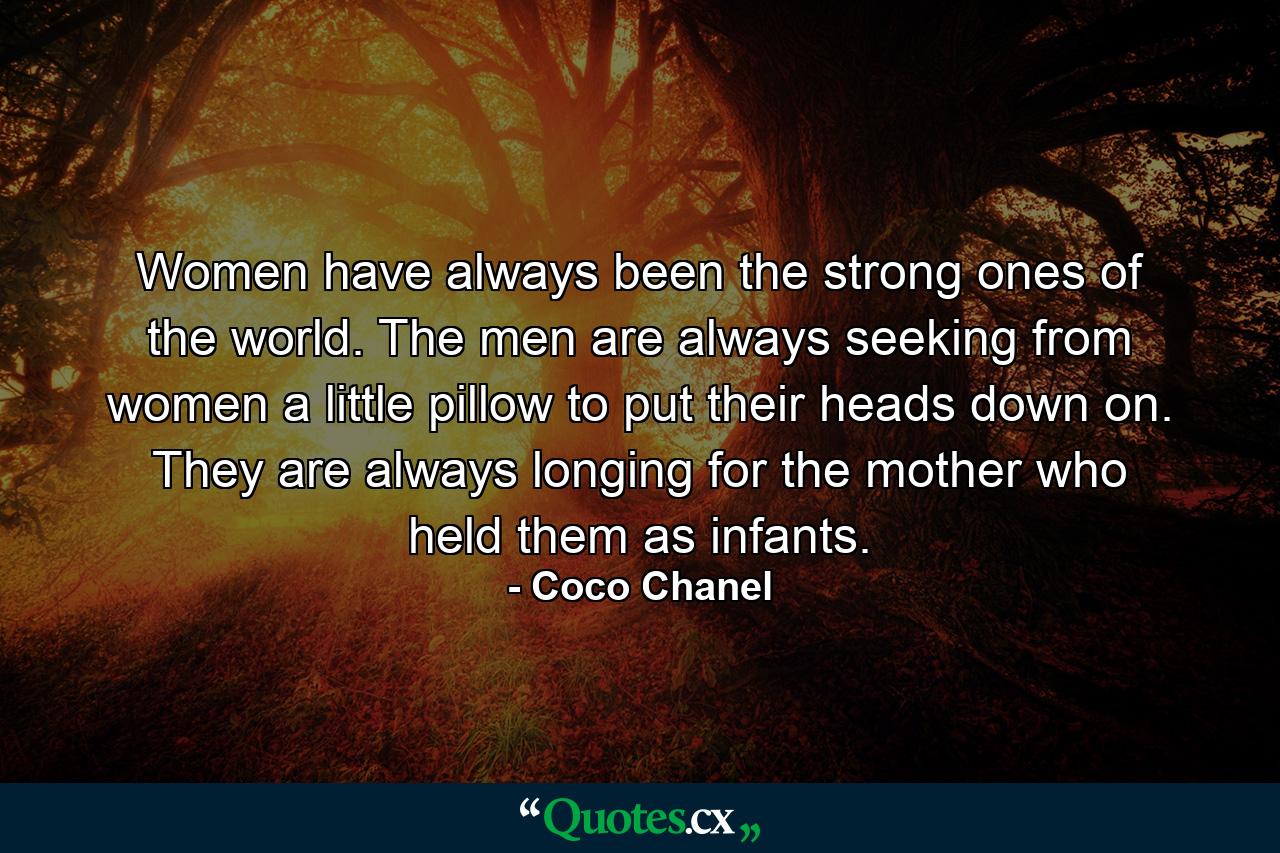 Women have always been the strong ones of the world. The men are always seeking from women a little pillow to put their heads down on. They are always longing for the mother who held them as infants. - Quote by Coco Chanel