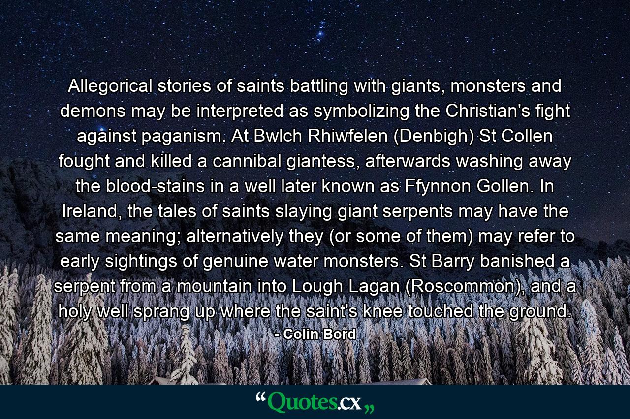 Allegorical stories of saints battling with giants, monsters and demons may be interpreted as symbolizing the Christian's fight against paganism. At Bwlch Rhiwfelen (Denbigh) St Collen fought and killed a cannibal giantess, afterwards washing away the blood-stains in a well later known as Ffynnon Gollen. In Ireland, the tales of saints slaying giant serpents may have the same meaning; alternatively they (or some of them) may refer to early sightings of genuine water monsters. St Barry banished a serpent from a mountain into Lough Lagan (Roscommon), and a holy well sprang up where the saint's knee touched the ground. - Quote by Colin Bord