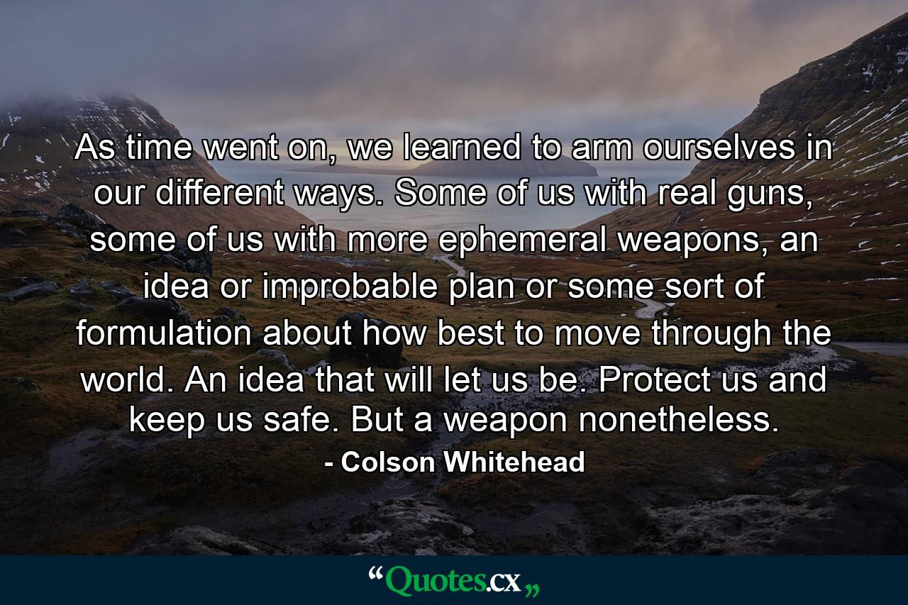 As time went on, we learned to arm ourselves in our different ways. Some of us with real guns, some of us with more ephemeral weapons, an idea or improbable plan or some sort of formulation about how best to move through the world. An idea that will let us be. Protect us and keep us safe. But a weapon nonetheless. - Quote by Colson Whitehead