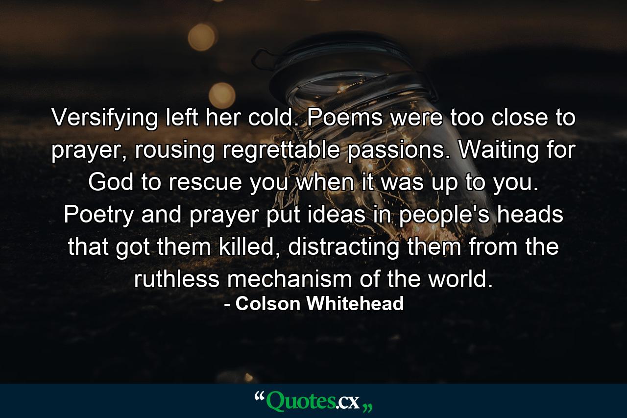 Versifying left her cold. Poems were too close to prayer, rousing regrettable passions. Waiting for God to rescue you when it was up to you. Poetry and prayer put ideas in people's heads that got them killed, distracting them from the ruthless mechanism of the world. - Quote by Colson Whitehead