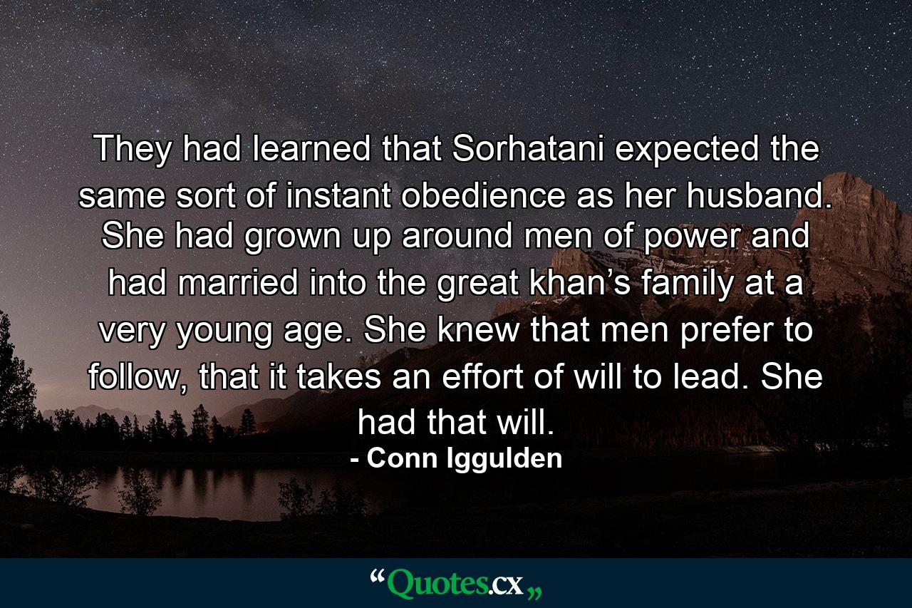 They had learned that Sorhatani expected the same sort of instant obedience as her husband. She had grown up around men of power and had married into the great khan’s family at a very young age. She knew that men prefer to follow, that it takes an effort of will to lead. She had that will. - Quote by Conn Iggulden