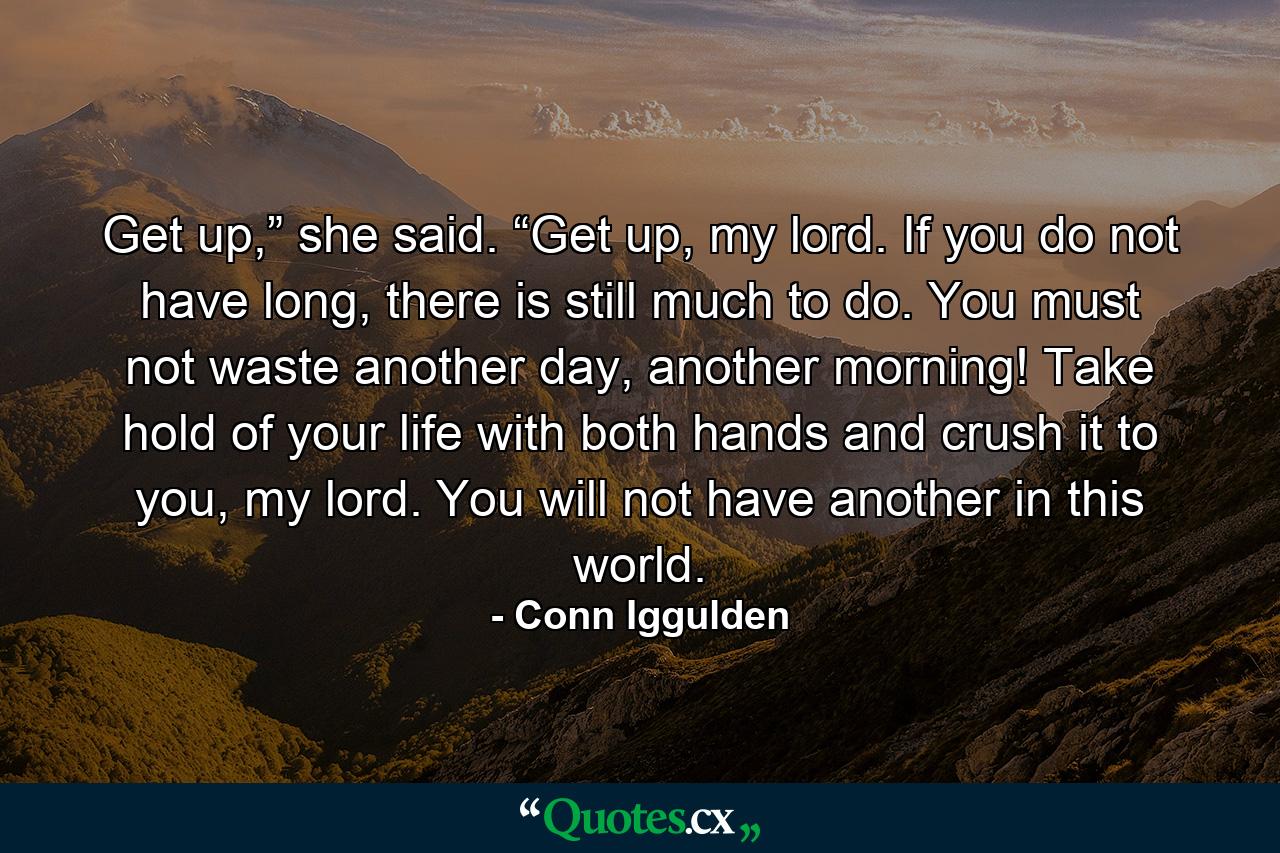 Get up,” she said. “Get up, my lord. If you do not have long, there is still much to do. You must not waste another day, another morning! Take hold of your life with both hands and crush it to you, my lord. You will not have another in this world. - Quote by Conn Iggulden