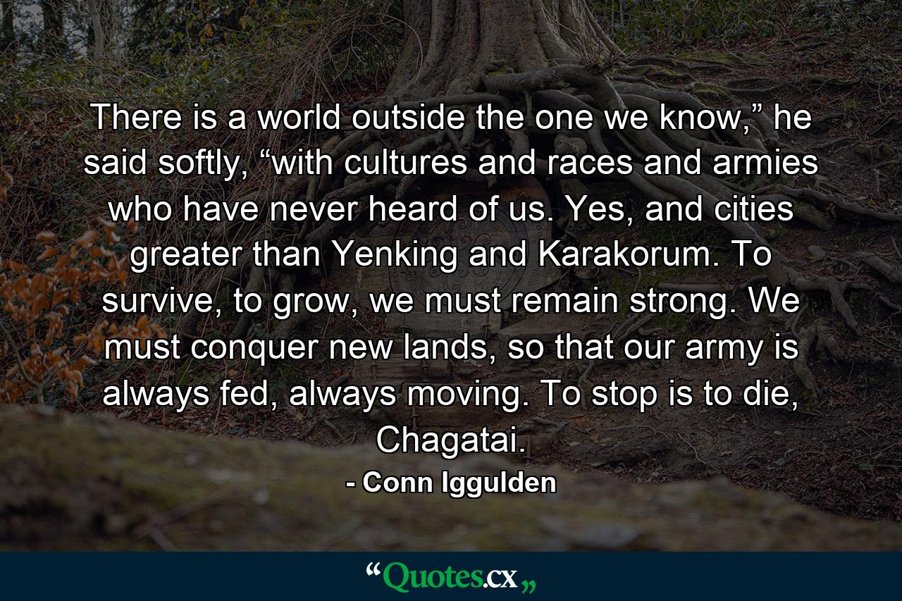 There is a world outside the one we know,” he said softly, “with cultures and races and armies who have never heard of us. Yes, and cities greater than Yenking and Karakorum. To survive, to grow, we must remain strong. We must conquer new lands, so that our army is always fed, always moving. To stop is to die, Chagatai. - Quote by Conn Iggulden