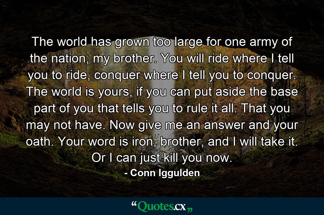 The world has grown too large for one army of the nation, my brother. You will ride where I tell you to ride, conquer where I tell you to conquer. The world is yours, if you can put aside the base part of you that tells you to rule it all. That you may not have. Now give me an answer and your oath. Your word is iron, brother, and I will take it. Or I can just kill you now. - Quote by Conn Iggulden