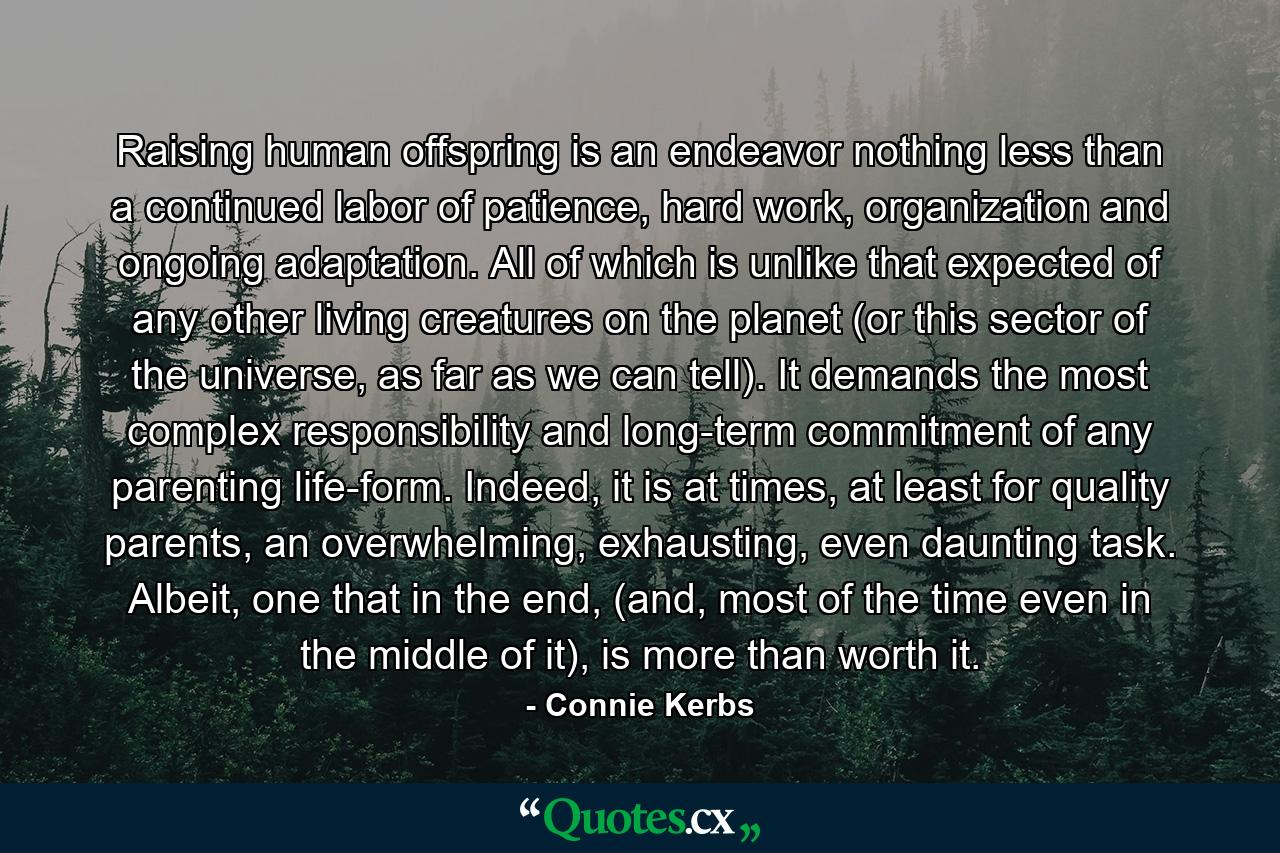 Raising human offspring is an endeavor nothing less than a continued labor of patience, hard work, organization and ongoing adaptation. All of which is unlike that expected of any other living creatures on the planet (or this sector of the universe, as far as we can tell). It demands the most complex responsibility and long-term commitment of any parenting life-form. Indeed, it is at times, at least for quality parents, an overwhelming, exhausting, even daunting task. Albeit, one that in the end, (and, most of the time even in the middle of it), is more than worth it. - Quote by Connie Kerbs