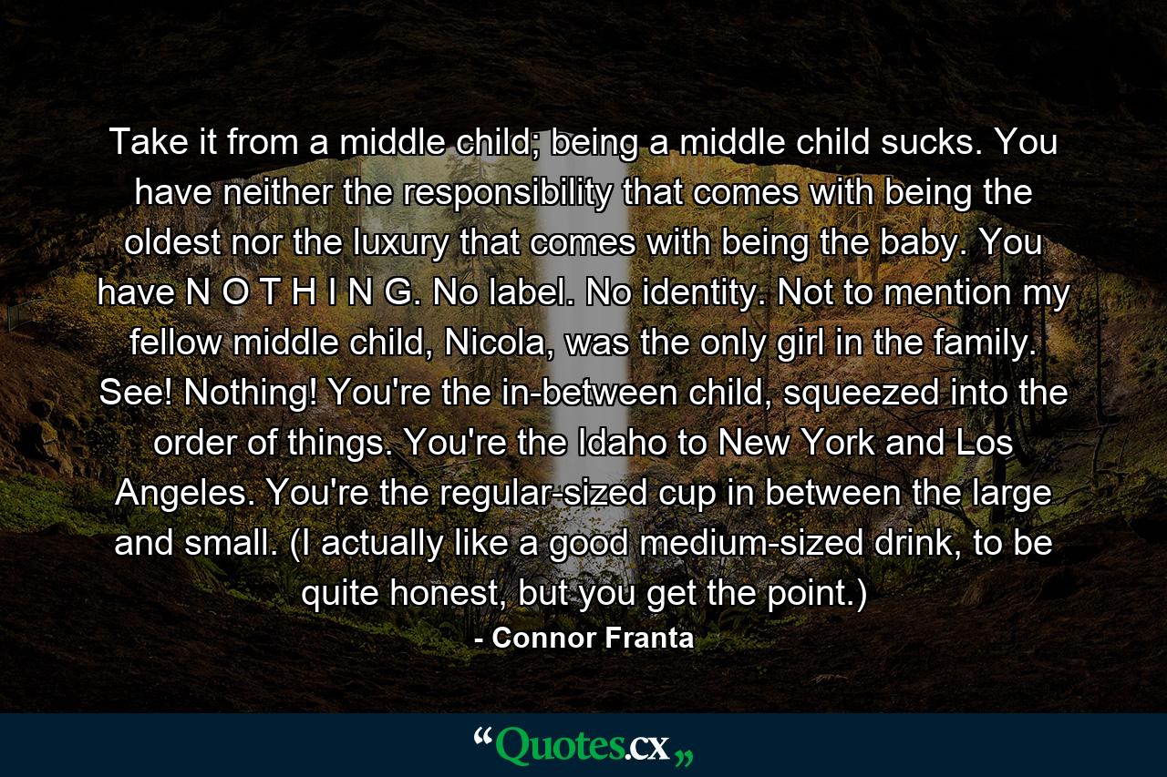 Take it from a middle child; being a middle child sucks. You have neither the responsibility that comes with being the oldest nor the luxury that comes with being the baby. You have N O T H I N G. No label. No identity. Not to mention my fellow middle child, Nicola, was the only girl in the family. See! Nothing! You're the in-between child, squeezed into the order of things. You're the Idaho to New York and Los Angeles. You're the regular-sized cup in between the large and small. (I actually like a good medium-sized drink, to be quite honest, but you get the point.) - Quote by Connor Franta