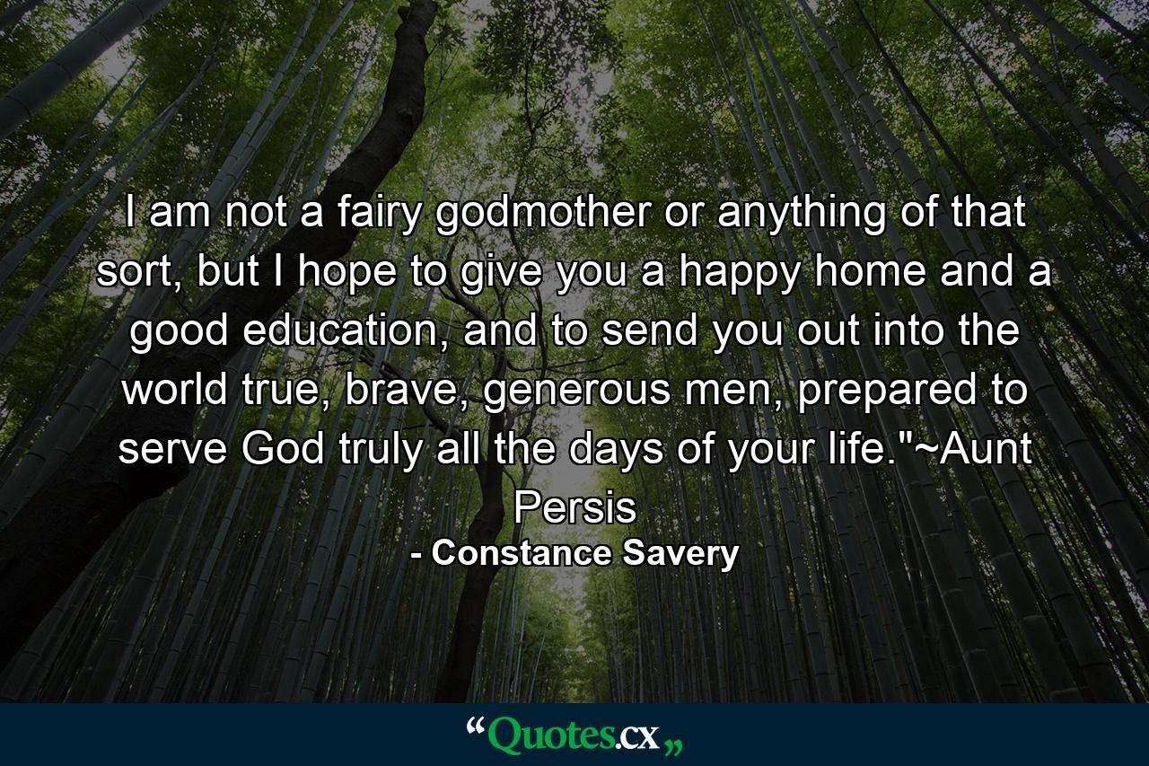 I am not a fairy godmother or anything of that sort, but I hope to give you a happy home and a good education, and to send you out into the world true, brave, generous men, prepared to serve God truly all the days of your life.