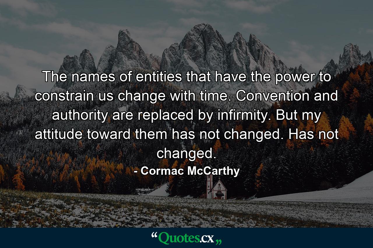 The names of entities that have the power to constrain us change with time. Convention and authority are replaced by infirmity. But my attitude toward them has not changed. Has not changed. - Quote by Cormac McCarthy