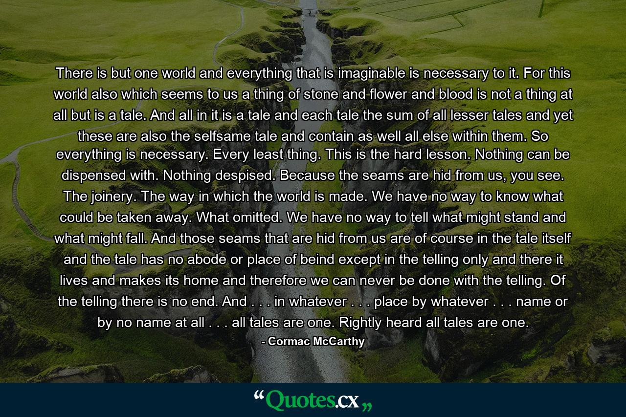 There is but one world and everything that is imaginable is necessary to it. For this world also which seems to us a thing of stone and flower and blood is not a thing at all but is a tale. And all in it is a tale and each tale the sum of all lesser tales and yet these are also the selfsame tale and contain as well all else within them. So everything is necessary. Every least thing. This is the hard lesson. Nothing can be dispensed with. Nothing despised. Because the seams are hid from us, you see. The joinery. The way in which the world is made. We have no way to know what could be taken away. What omitted. We have no way to tell what might stand and what might fall. And those seams that are hid from us are of course in the tale itself and the tale has no abode or place of beind except in the telling only and there it lives and makes its home and therefore we can never be done with the telling. Of the telling there is no end. And . . . in whatever . . . place by whatever . . . name or by no name at all . . . all tales are one. Rightly heard all tales are one. - Quote by Cormac McCarthy