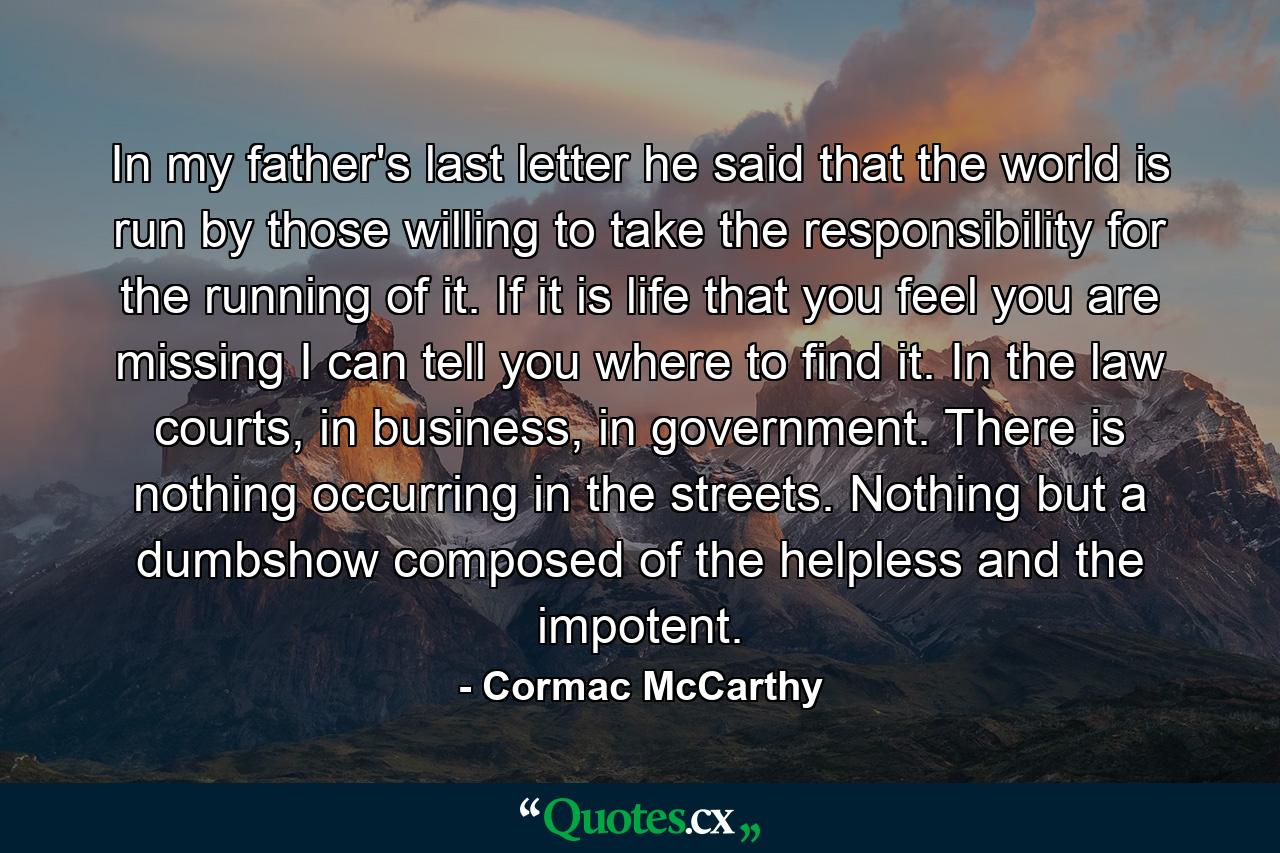 In my father's last letter he said that the world is run by those willing to take the responsibility for the running of it. If it is life that you feel you are missing I can tell you where to find it. In the law courts, in business, in government. There is nothing occurring in the streets. Nothing but a dumbshow composed of the helpless and the impotent. - Quote by Cormac McCarthy