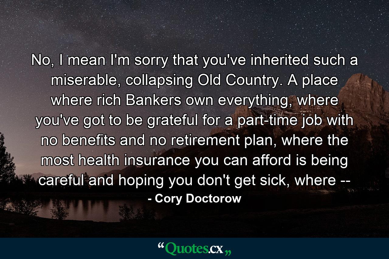 No, I mean I'm sorry that you've inherited such a miserable, collapsing Old Country. A place where rich Bankers own everything, where you've got to be grateful for a part-time job with no benefits and no retirement plan, where the most health insurance you can afford is being careful and hoping you don't get sick, where -- - Quote by Cory Doctorow