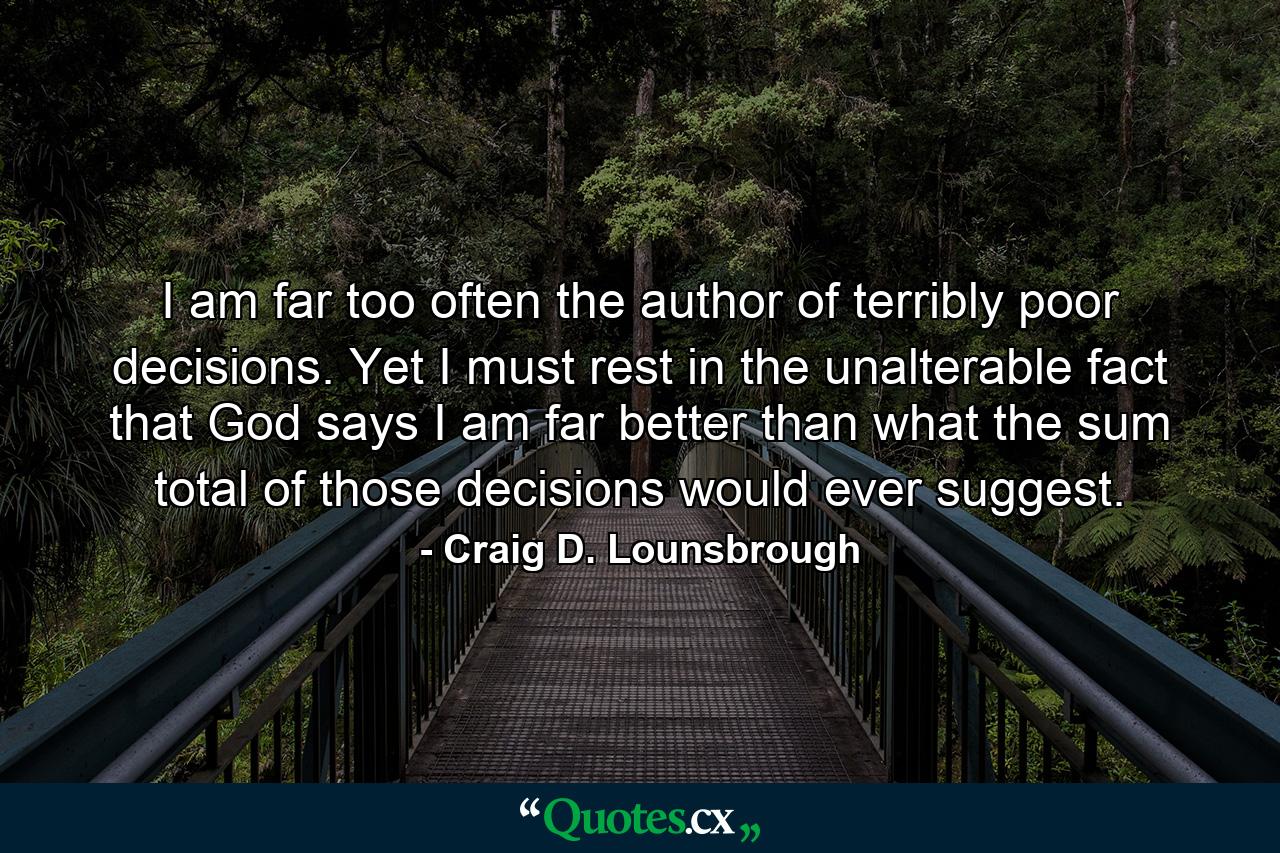 I am far too often the author of terribly poor decisions. Yet I must rest in the unalterable fact that God says I am far better than what the sum total of those decisions would ever suggest. - Quote by Craig D. Lounsbrough