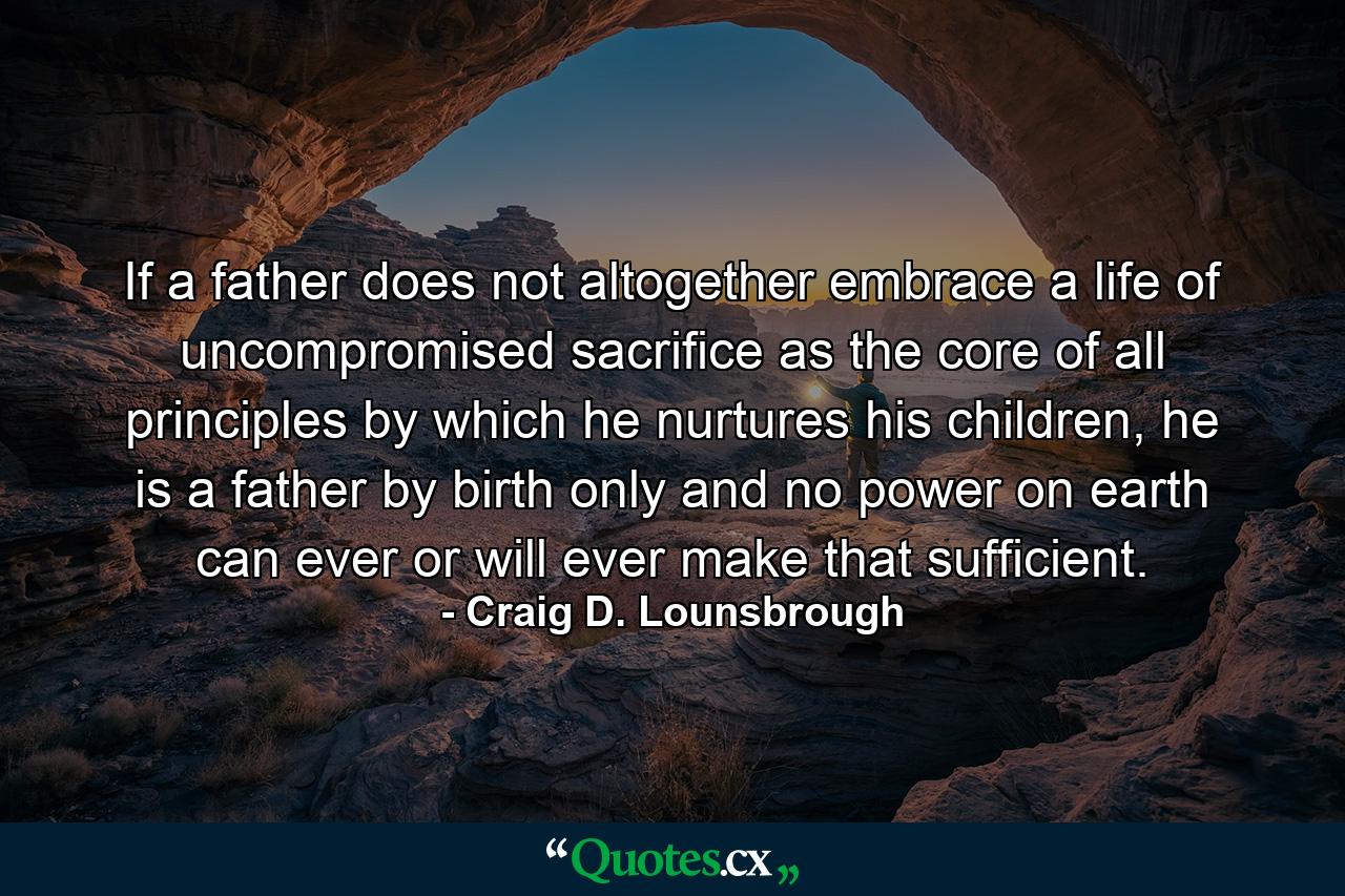 If a father does not altogether embrace a life of uncompromised sacrifice as the core of all principles by which he nurtures his children, he is a father by birth only and no power on earth can ever or will ever make that sufficient. - Quote by Craig D. Lounsbrough