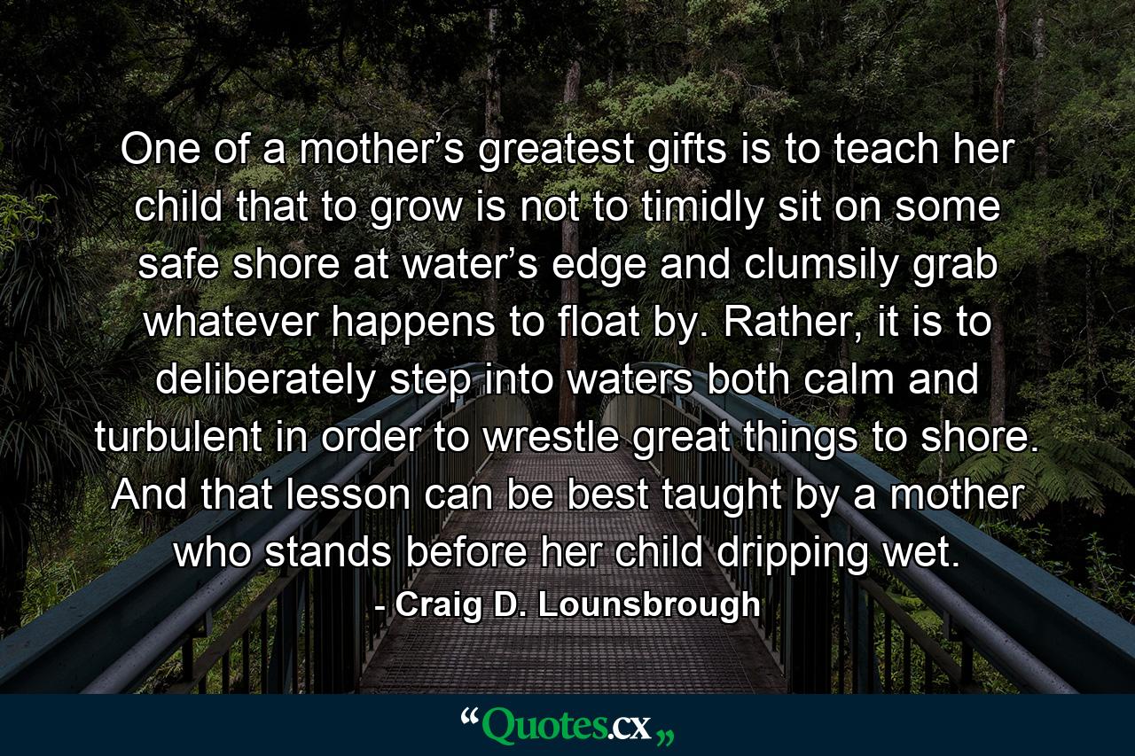 One of a mother’s greatest gifts is to teach her child that to grow is not to timidly sit on some safe shore at water’s edge and clumsily grab whatever happens to float by. Rather, it is to deliberately step into waters both calm and turbulent in order to wrestle great things to shore. And that lesson can be best taught by a mother who stands before her child dripping wet. - Quote by Craig D. Lounsbrough