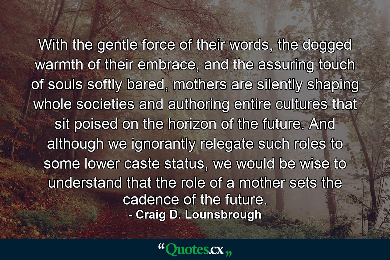 With the gentle force of their words, the dogged warmth of their embrace, and the assuring touch of souls softly bared, mothers are silently shaping whole societies and authoring entire cultures that sit poised on the horizon of the future. And although we ignorantly relegate such roles to some lower caste status, we would be wise to understand that the role of a mother sets the cadence of the future. - Quote by Craig D. Lounsbrough