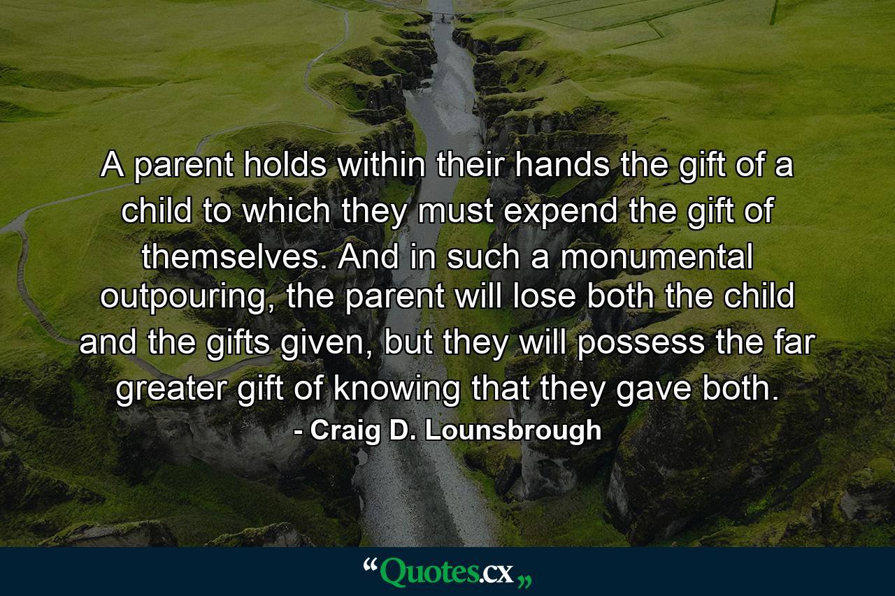 A parent holds within their hands the gift of a child to which they must expend the gift of themselves. And in such a monumental outpouring, the parent will lose both the child and the gifts given, but they will possess the far greater gift of knowing that they gave both. - Quote by Craig D. Lounsbrough