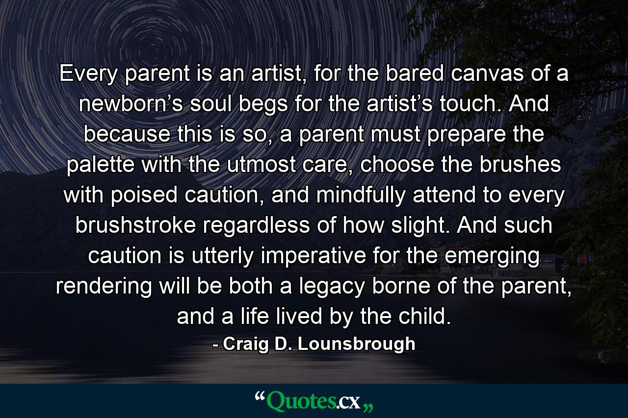 Every parent is an artist, for the bared canvas of a newborn’s soul begs for the artist’s touch. And because this is so, a parent must prepare the palette with the utmost care, choose the brushes with poised caution, and mindfully attend to every brushstroke regardless of how slight. And such caution is utterly imperative for the emerging rendering will be both a legacy borne of the parent, and a life lived by the child. - Quote by Craig D. Lounsbrough