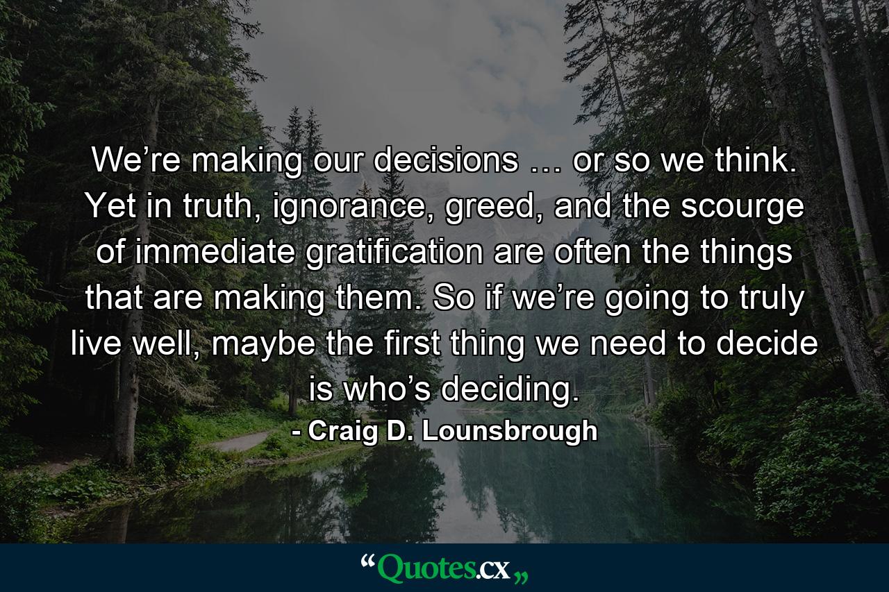 We’re making our decisions … or so we think. Yet in truth, ignorance, greed, and the scourge of immediate gratification are often the things that are making them. So if we’re going to truly live well, maybe the first thing we need to decide is who’s deciding. - Quote by Craig D. Lounsbrough