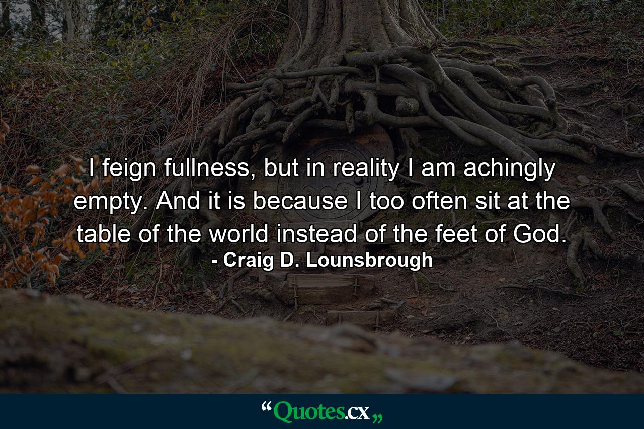 I feign fullness, but in reality I am achingly empty. And it is because I too often sit at the table of the world instead of the feet of God. - Quote by Craig D. Lounsbrough