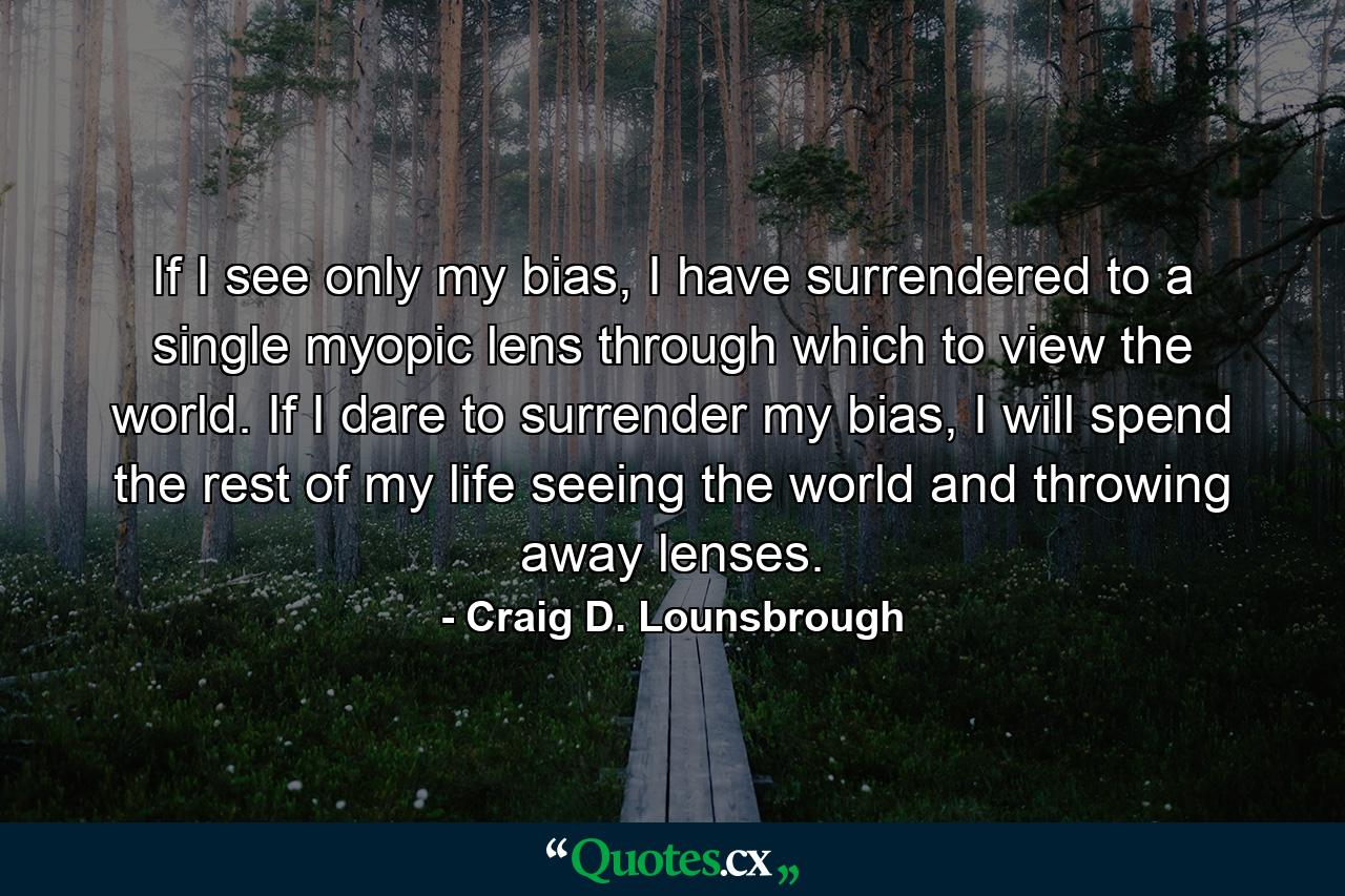 If I see only my bias, I have surrendered to a single myopic lens through which to view the world. If I dare to surrender my bias, I will spend the rest of my life seeing the world and throwing away lenses. - Quote by Craig D. Lounsbrough