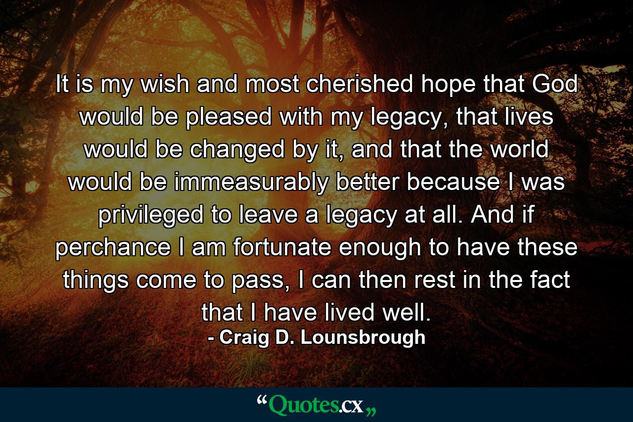 It is my wish and most cherished hope that God would be pleased with my legacy, that lives would be changed by it, and that the world would be immeasurably better because I was privileged to leave a legacy at all. And if perchance I am fortunate enough to have these things come to pass, I can then rest in the fact that I have lived well. - Quote by Craig D. Lounsbrough