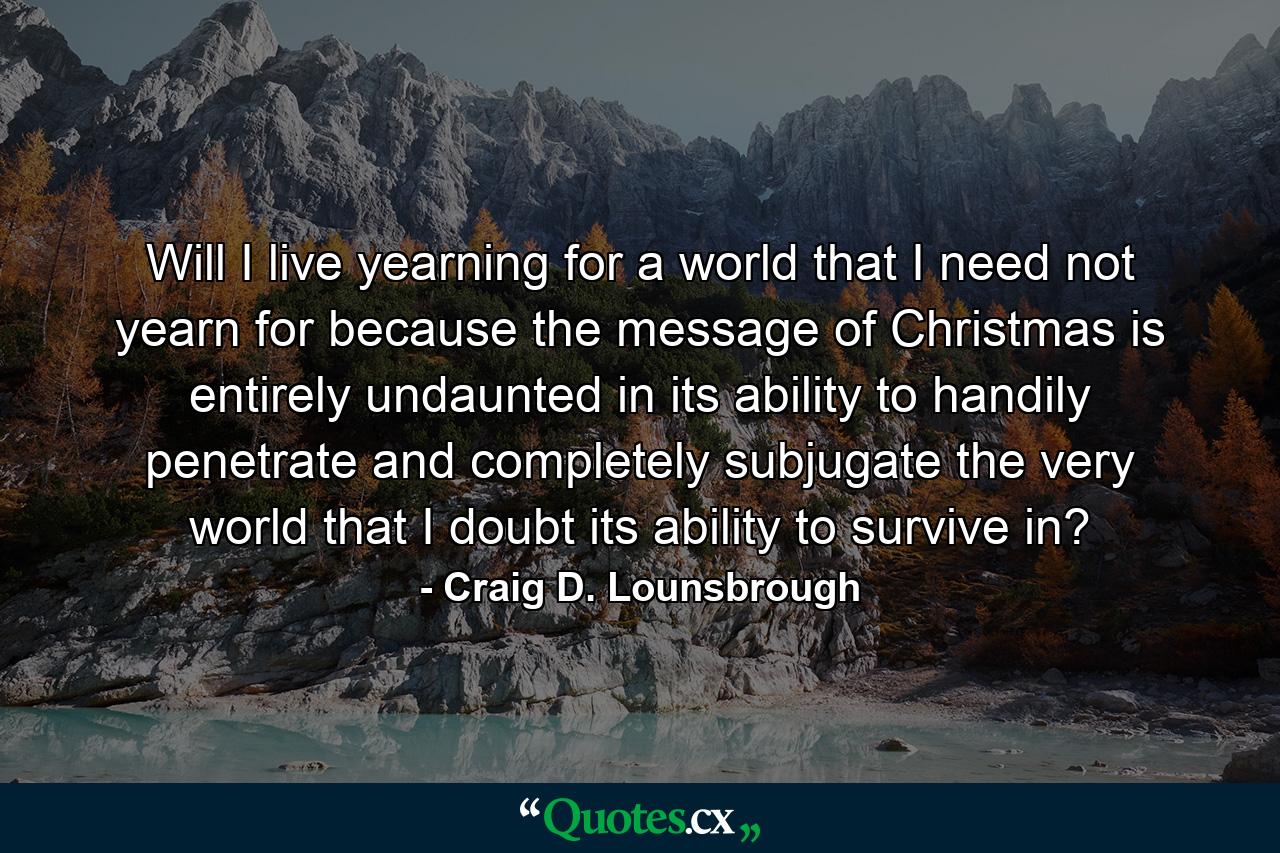 Will I live yearning for a world that I need not yearn for because the message of Christmas is entirely undaunted in its ability to handily penetrate and completely subjugate the very world that I doubt its ability to survive in? - Quote by Craig D. Lounsbrough