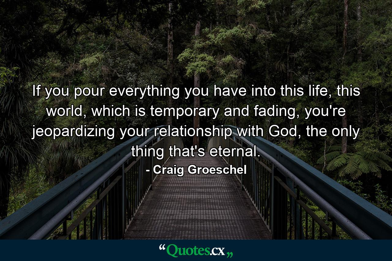 If you pour everything you have into this life, this world, which is temporary and fading, you're jeopardizing your relationship with God, the only thing that's eternal. - Quote by Craig Groeschel