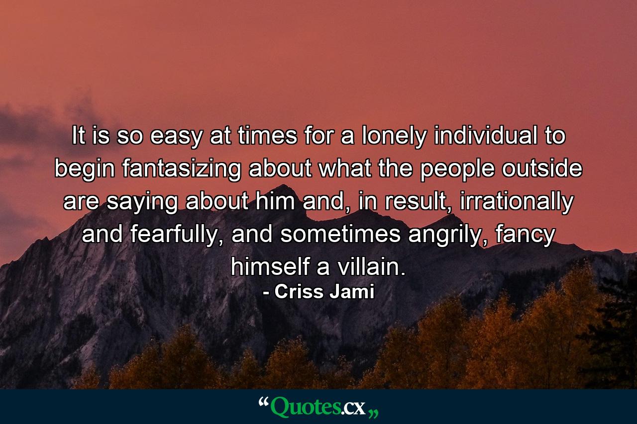 It is so easy at times for a lonely individual to begin fantasizing about what the people outside are saying about him and, in result, irrationally and fearfully, and sometimes angrily, fancy himself a villain. - Quote by Criss Jami