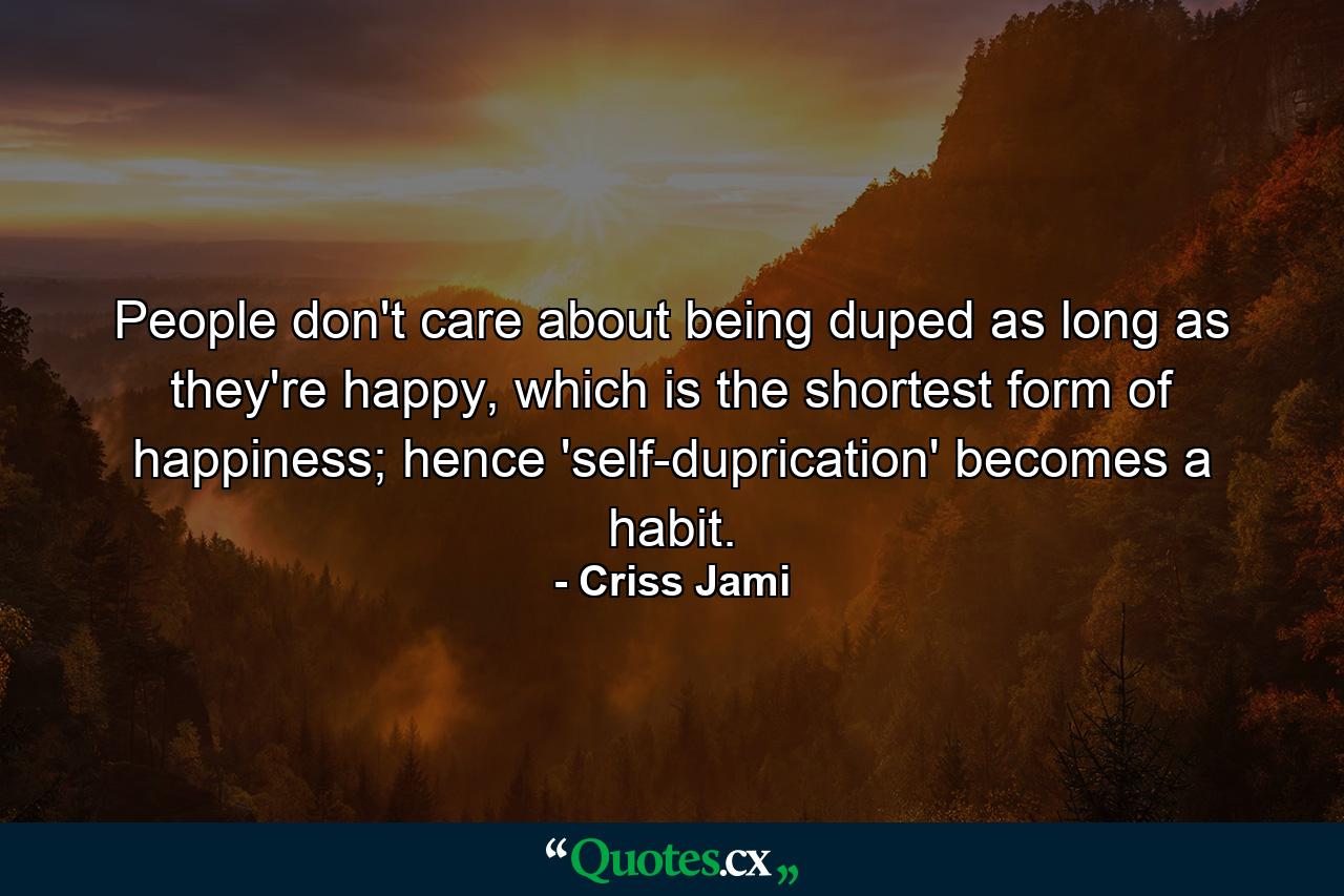 People don't care about being duped as long as they're happy, which is the shortest form of happiness; hence 'self-duprication' becomes a habit. - Quote by Criss Jami