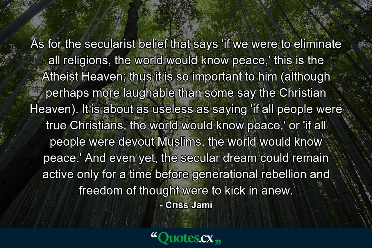 As for the secularist belief that says 'if we were to eliminate all religions, the world would know peace,' this is the Atheist Heaven; thus it is so important to him (although perhaps more laughable than some say the Christian Heaven). It is about as useless as saying 'if all people were true Christians, the world would know peace,' or 'if all people were devout Muslims, the world would know peace.' And even yet, the secular dream could remain active only for a time before generational rebellion and freedom of thought were to kick in anew. - Quote by Criss Jami