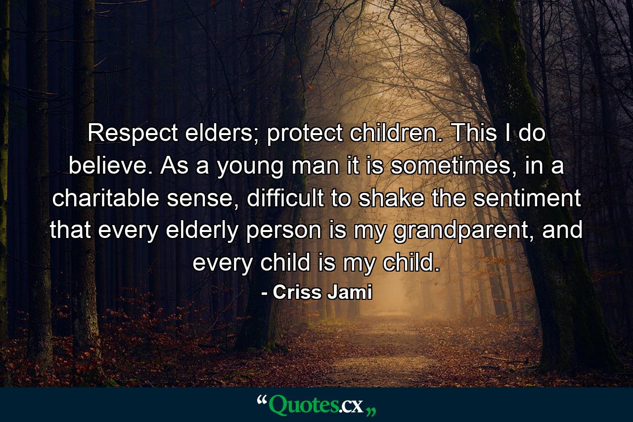 Respect elders; protect children. This I do believe. As a young man it is sometimes, in a charitable sense, difficult to shake the sentiment that every elderly person is my grandparent, and every child is my child. - Quote by Criss Jami