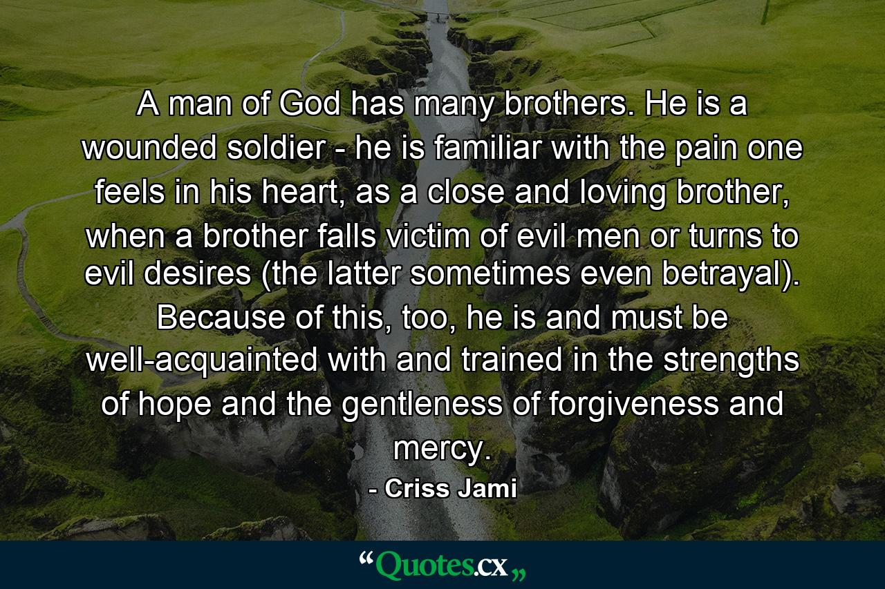 A man of God has many brothers. He is a wounded soldier - he is familiar with the pain one feels in his heart, as a close and loving brother, when a brother falls victim of evil men or turns to evil desires (the latter sometimes even betrayal). Because of this, too, he is and must be well-acquainted with and trained in the strengths of hope and the gentleness of forgiveness and mercy. - Quote by Criss Jami