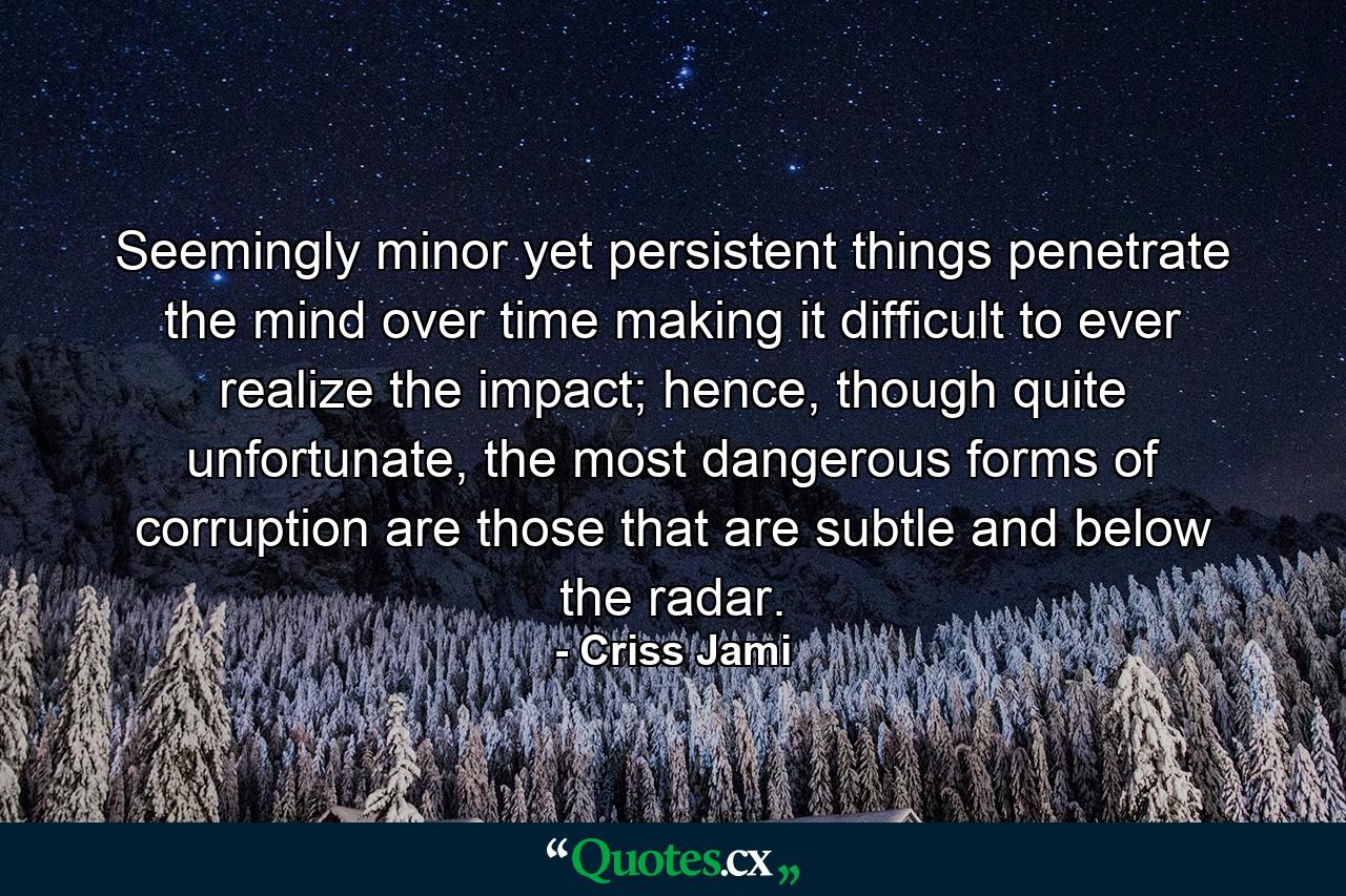 Seemingly minor yet persistent things penetrate the mind over time making it difficult to ever realize the impact; hence, though quite unfortunate, the most dangerous forms of corruption are those that are subtle and below the radar. - Quote by Criss Jami