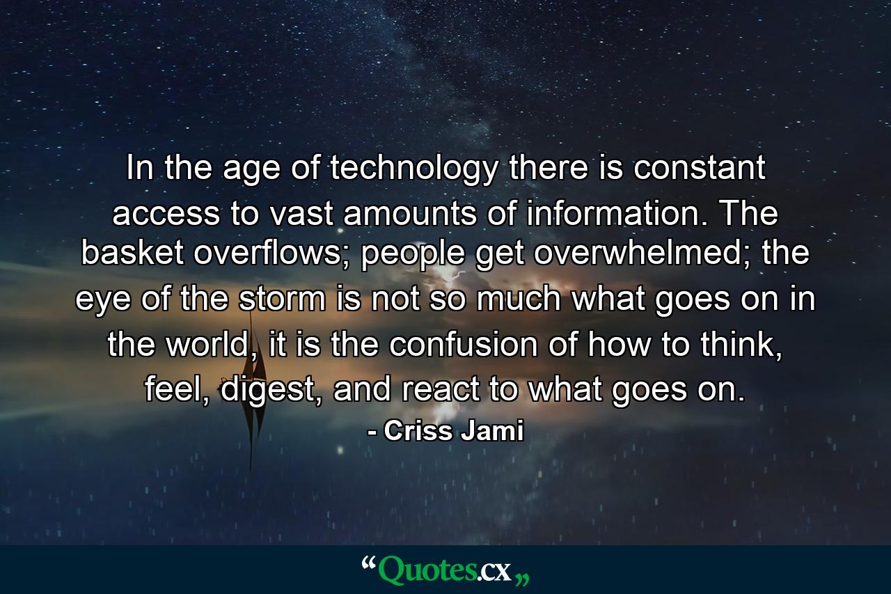 In the age of technology there is constant access to vast amounts of information. The basket overflows; people get overwhelmed; the eye of the storm is not so much what goes on in the world, it is the confusion of how to think, feel, digest, and react to what goes on. - Quote by Criss Jami