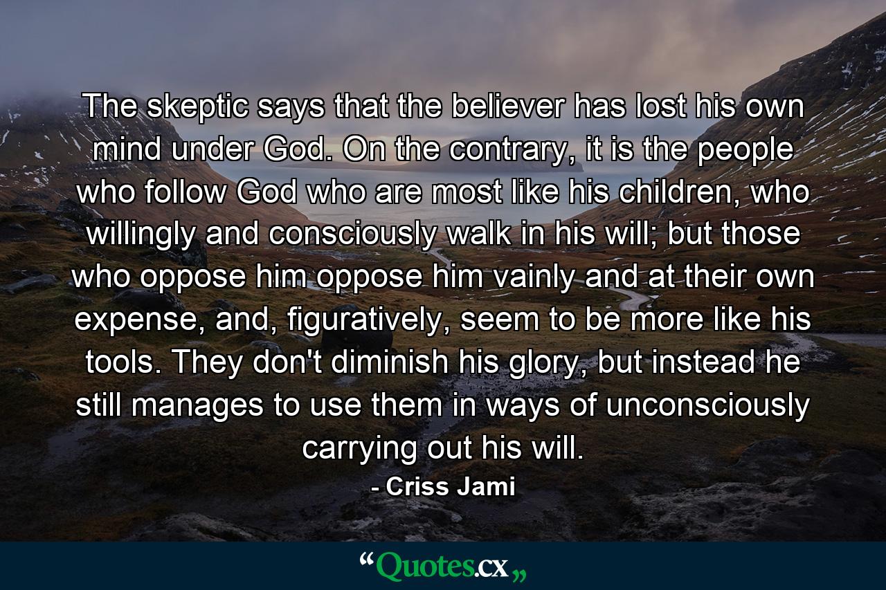 The skeptic says that the believer has lost his own mind under God. On the contrary, it is the people who follow God who are most like his children, who willingly and consciously walk in his will; but those who oppose him oppose him vainly and at their own expense, and, figuratively, seem to be more like his tools. They don't diminish his glory, but instead he still manages to use them in ways of unconsciously carrying out his will. - Quote by Criss Jami