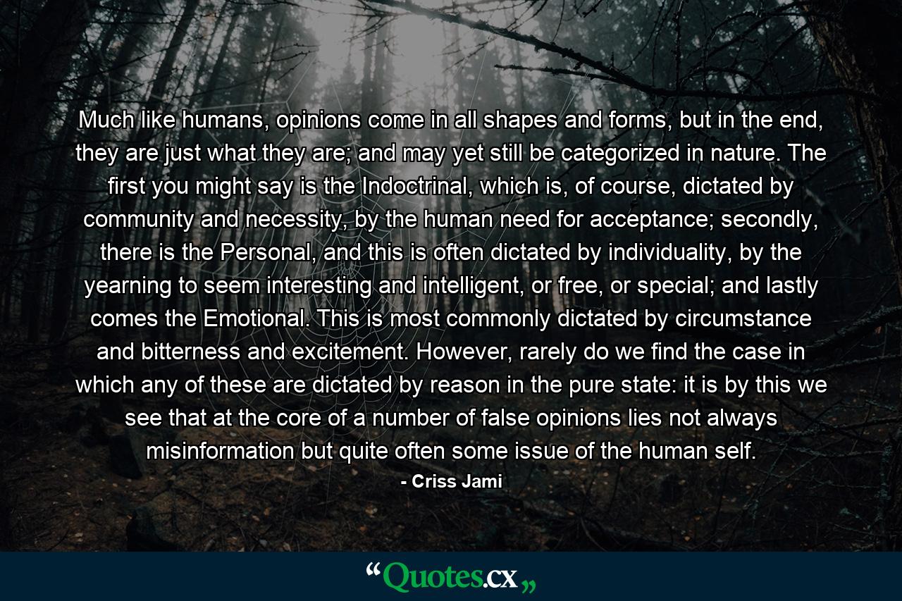 Much like humans, opinions come in all shapes and forms, but in the end, they are just what they are; and may yet still be categorized in nature. The first you might say is the Indoctrinal, which is, of course, dictated by community and necessity, by the human need for acceptance; secondly, there is the Personal, and this is often dictated by individuality, by the yearning to seem interesting and intelligent, or free, or special; and lastly comes the Emotional. This is most commonly dictated by circumstance and bitterness and excitement. However, rarely do we find the case in which any of these are dictated by reason in the pure state: it is by this we see that at the core of a number of false opinions lies not always misinformation but quite often some issue of the human self. - Quote by Criss Jami