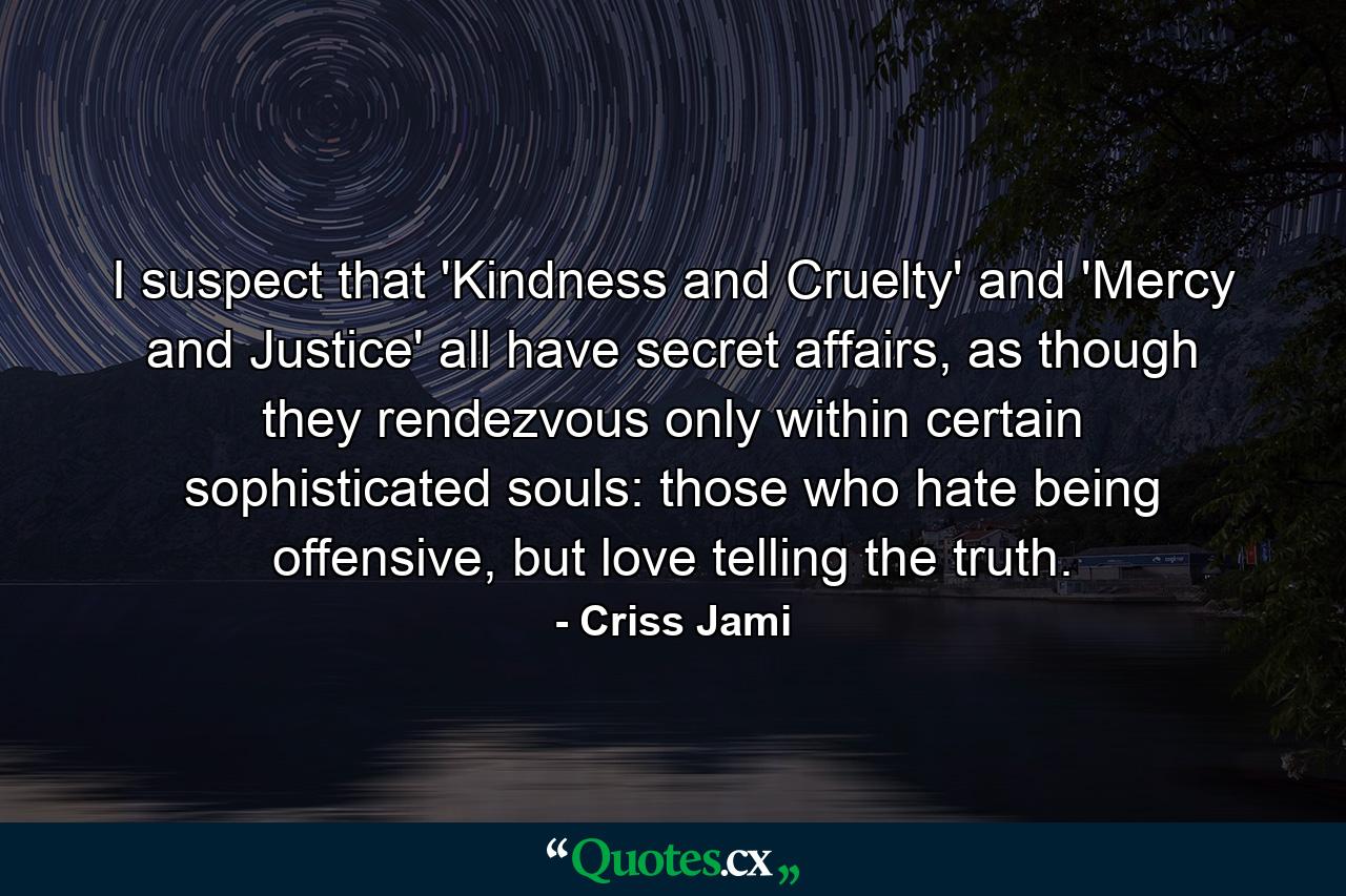 I suspect that 'Kindness and Cruelty' and 'Mercy and Justice' all have secret affairs, as though they rendezvous only within certain sophisticated souls: those who hate being offensive, but love telling the truth. - Quote by Criss Jami