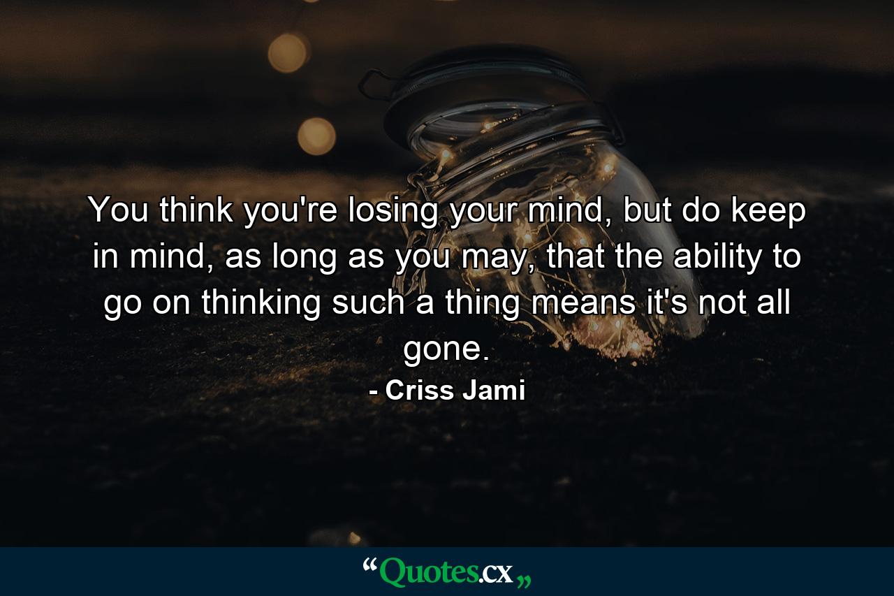 You think you're losing your mind, but do keep in mind, as long as you may, that the ability to go on thinking such a thing means it's not all gone. - Quote by Criss Jami