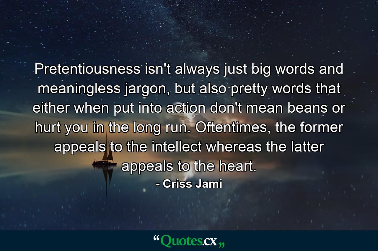 Pretentiousness isn't always just big words and meaningless jargon, but also pretty words that either when put into action don't mean beans or hurt you in the long run. Oftentimes, the former appeals to the intellect whereas the latter appeals to the heart. - Quote by Criss Jami