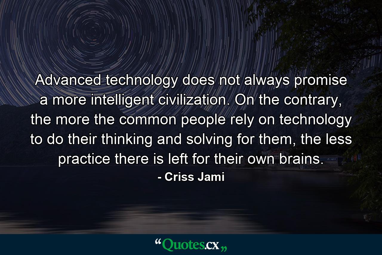 Advanced technology does not always promise a more intelligent civilization. On the contrary, the more the common people rely on technology to do their thinking and solving for them, the less practice there is left for their own brains. - Quote by Criss Jami