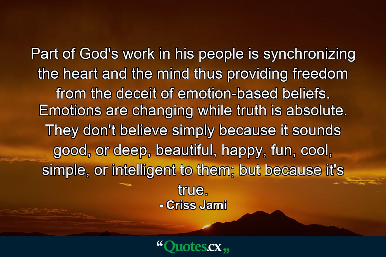 Part of God's work in his people is synchronizing the heart and the mind thus providing freedom from the deceit of emotion-based beliefs. Emotions are changing while truth is absolute. They don't believe simply because it sounds good, or deep, beautiful, happy, fun, cool, simple, or intelligent to them; but because it's true. - Quote by Criss Jami