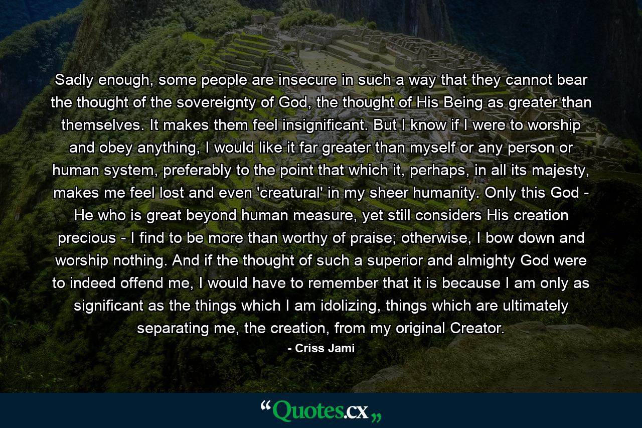 Sadly enough, some people are insecure in such a way that they cannot bear the thought of the sovereignty of God, the thought of His Being as greater than themselves. It makes them feel insignificant. But I know if I were to worship and obey anything, I would like it far greater than myself or any person or human system, preferably to the point that which it, perhaps, in all its majesty, makes me feel lost and even 'creatural' in my sheer humanity. Only this God - He who is great beyond human measure, yet still considers His creation precious - I find to be more than worthy of praise; otherwise, I bow down and worship nothing. And if the thought of such a superior and almighty God were to indeed offend me, I would have to remember that it is because I am only as significant as the things which I am idolizing, things which are ultimately separating me, the creation, from my original Creator. - Quote by Criss Jami