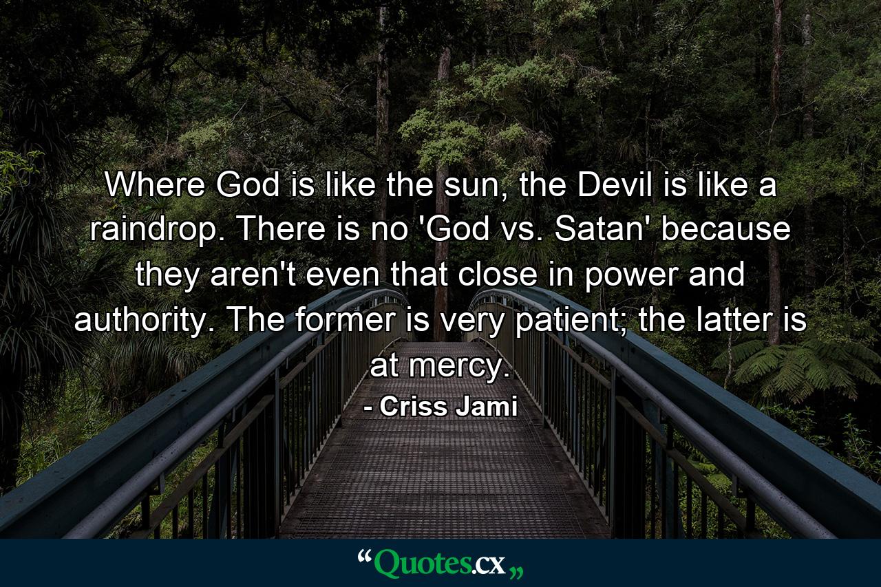 Where God is like the sun, the Devil is like a raindrop. There is no 'God vs. Satan' because they aren't even that close in power and authority. The former is very patient; the latter is at mercy. - Quote by Criss Jami