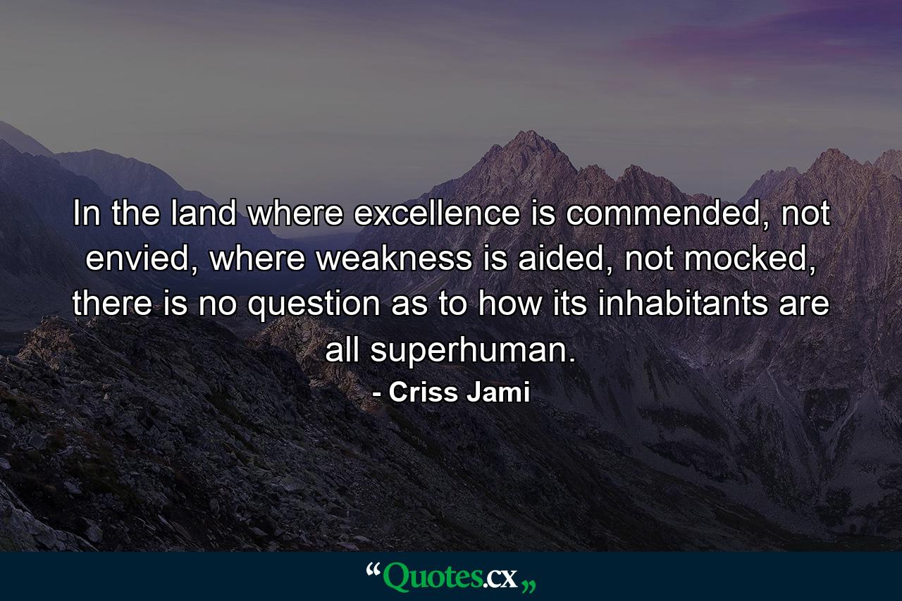 In the land where excellence is commended, not envied, where weakness is aided, not mocked, there is no question as to how its inhabitants are all superhuman. - Quote by Criss Jami