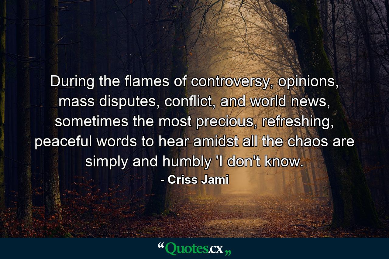 During the flames of controversy, opinions, mass disputes, conflict, and world news, sometimes the most precious, refreshing, peaceful words to hear amidst all the chaos are simply and humbly 'I don't know. - Quote by Criss Jami