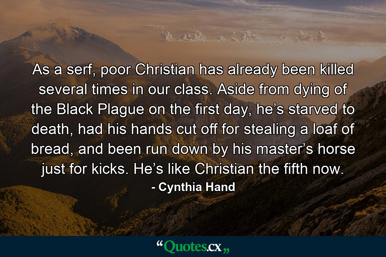 As a serf, poor Christian has already been killed several times in our class. Aside from dying of the Black Plague on the first day, he’s starved to death, had his hands cut off for stealing a loaf of bread, and been run down by his master’s horse just for kicks. He’s like Christian the fifth now. - Quote by Cynthia Hand