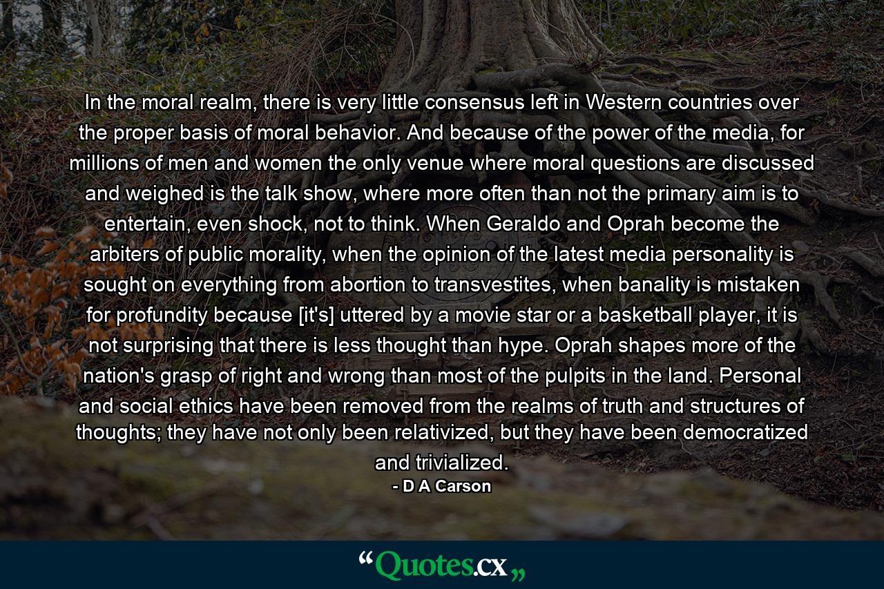 In the moral realm, there is very little consensus left in Western countries over the proper basis of moral behavior. And because of the power of the media, for millions of men and women the only venue where moral questions are discussed and weighed is the talk show, where more often than not the primary aim is to entertain, even shock, not to think. When Geraldo and Oprah become the arbiters of public morality, when the opinion of the latest media personality is sought on everything from abortion to transvestites, when banality is mistaken for profundity because [it's] uttered by a movie star or a basketball player, it is not surprising that there is less thought than hype. Oprah shapes more of the nation's grasp of right and wrong than most of the pulpits in the land. Personal and social ethics have been removed from the realms of truth and structures of thoughts; they have not only been relativized, but they have been democratized and trivialized. - Quote by D A Carson