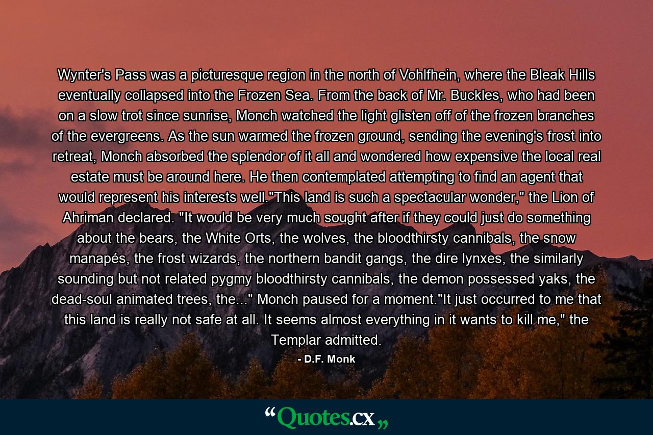 Wynter's Pass was a picturesque region in the north of Vohlfhein, where the Bleak Hills eventually collapsed into the Frozen Sea. From the back of Mr. Buckles, who had been on a slow trot since sunrise, Monch watched the light glisten off of the frozen branches of the evergreens. As the sun warmed the frozen ground, sending the evening's frost into retreat, Monch absorbed the splendor of it all and wondered how expensive the local real estate must be around here. He then contemplated attempting to find an agent that would represent his interests well.