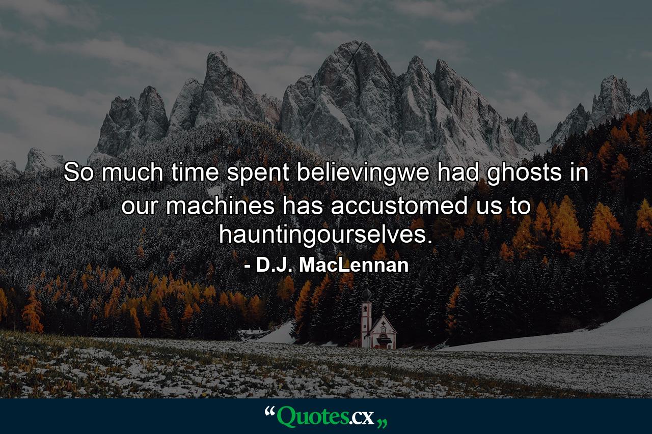 So much time spent believingwe had ghosts in our machines has accustomed us to hauntingourselves. - Quote by D.J. MacLennan